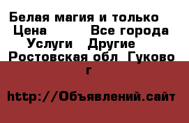 Белая магия и только. › Цена ­ 100 - Все города Услуги » Другие   . Ростовская обл.,Гуково г.